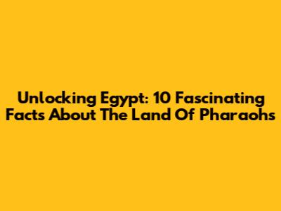 Unlocking Egypt: 10 Fascinating Facts About The Land Of Pharaohs