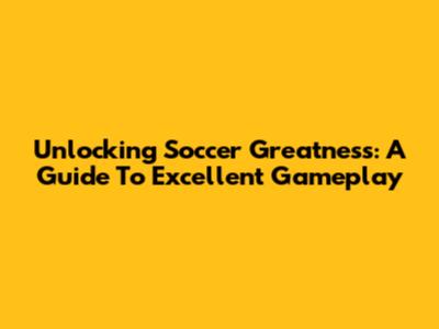 Unlocking Soccer Greatness: A Guide To Excellent Gameplay