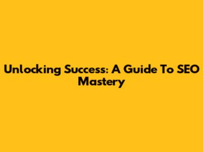 Unlocking Success: A Guide To SEO Mastery