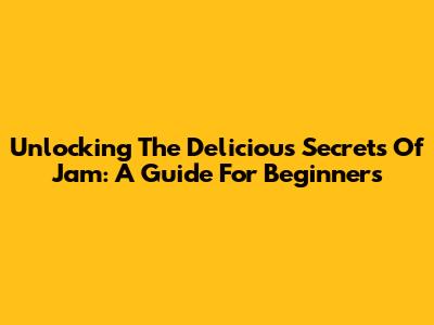 Unlocking The Delicious Secrets Of Jam: A Guide For Beginners