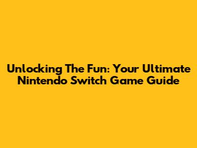 Unlocking The Fun: Your Ultimate Nintendo Switch Game Guide