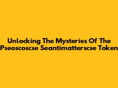 Unlocking The Mysteries Of The Pseoscoscse Seantimatterscse Token