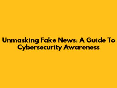 Unmasking Fake News: A Guide To Cybersecurity Awareness