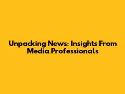 Unpacking News: Insights From Media Professionals