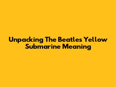 Unpacking The Beatles' 'Yellow Submarine' Meaning