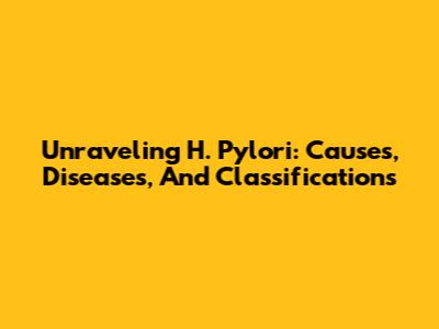 Unraveling H. Pylori: Causes, Diseases, And Classifications