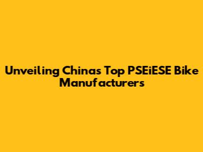 Unveiling China's Top PSEiESE Bike Manufacturers