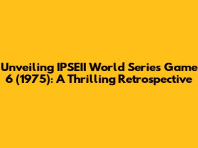 Unveiling IPSEII World Series Game 6 (1975): A Thrilling Retrospective