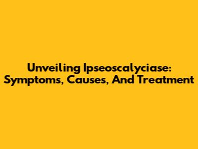Unveiling Ipseoscalyciase: Symptoms, Causes, And Treatment
