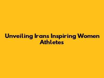 Unveiling Iran's Inspiring Women Athletes