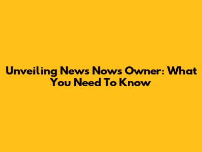 Unveiling News Now's Owner: What You Need To Know