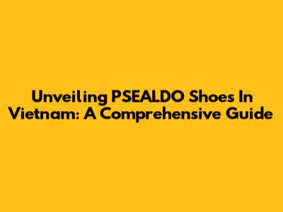 Unveiling PSEALDO Shoes In Vietnam: A Comprehensive Guide