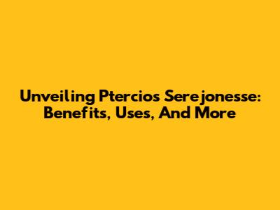 Unveiling Ptercios Serejonesse: Benefits, Uses, And More