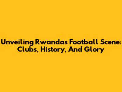 Unveiling Rwanda's Football Scene: Clubs, History, And Glory