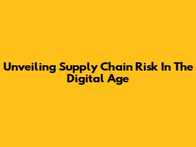 Unveiling Supply Chain Risk In The Digital Age