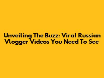Unveiling The Buzz: Viral Russian Vlogger Videos You Need To See