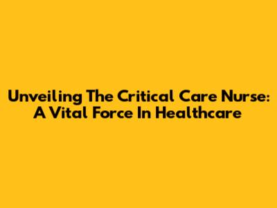 Unveiling The Critical Care Nurse: A Vital Force In Healthcare