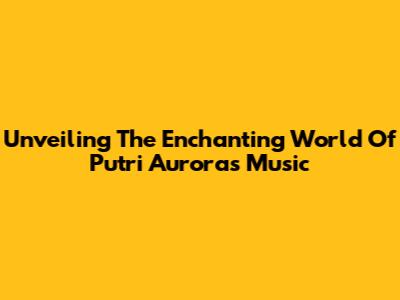 Unveiling The Enchanting World Of Putri Aurora's Music