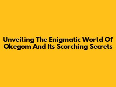 Unveiling The Enigmatic World Of Okegom And Its Scorching Secrets