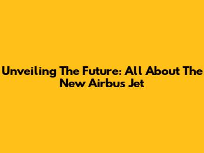 Unveiling The Future: All About The New Airbus Jet