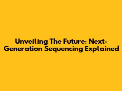 Unveiling The Future: Next-Generation Sequencing Explained