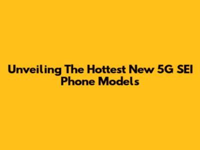Unveiling The Hottest New 5G SEI Phone Models
