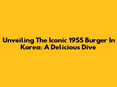 Unveiling The Iconic 1955 Burger In Korea: A Delicious Dive