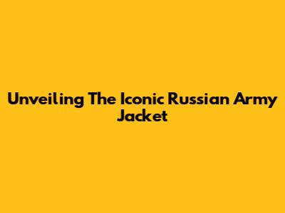 Unveiling The Iconic Russian Army Jacket