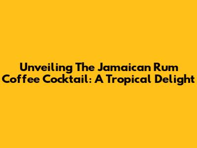 Unveiling The Jamaican Rum Coffee Cocktail: A Tropical Delight