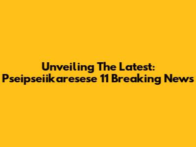 Unveiling The Latest: Pseipseiikaresese 11 Breaking News