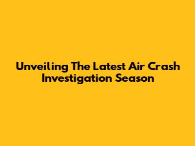 Unveiling The Latest Air Crash Investigation Season