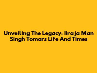 Unveiling The Legacy: Iiraja Man Singh Tomar's Life And Times