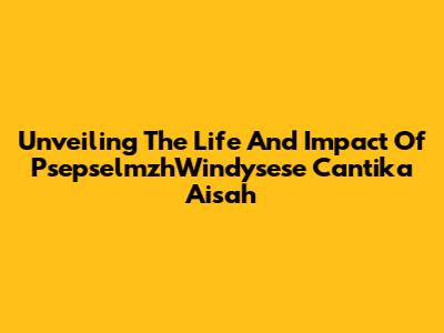 Unveiling The Life And Impact Of PsepselmzhWindysese Cantika Aisah