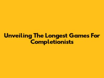 Unveiling The Longest Games For Completionists