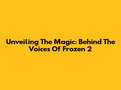 Unveiling The Magic: Behind The Voices Of Frozen 2