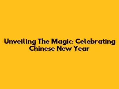 Unveiling The Magic: Celebrating Chinese New Year