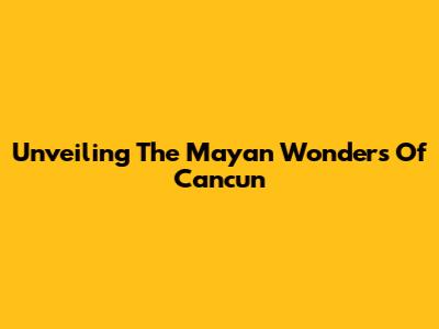 Unveiling The Mayan Wonders Of Cancun