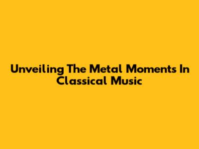 Unveiling The Metal Moments In Classical Music