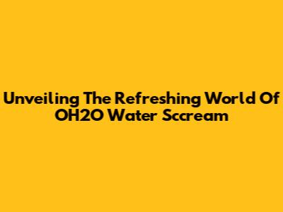 Unveiling The Refreshing World Of OH2O Water Sccream