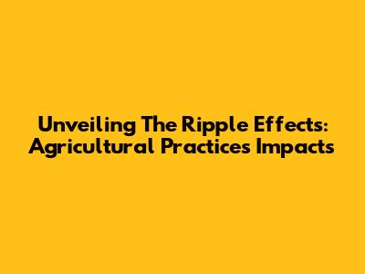 Unveiling The Ripple Effects: Agricultural Practices' Impacts