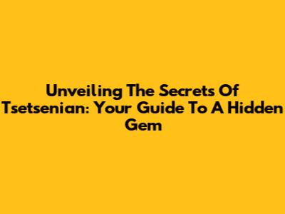 Unveiling The Secrets Of Tsetsenian: Your Guide To A Hidden Gem