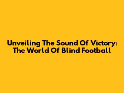Unveiling The Sound Of Victory: The World Of Blind Football