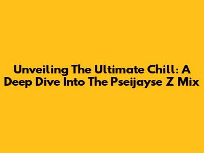 Unveiling The Ultimate Chill: A Deep Dive Into The Pseijayse Z Mix