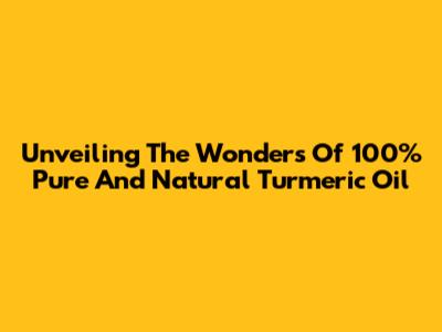 Unveiling The Wonders Of 100% Pure And Natural Turmeric Oil