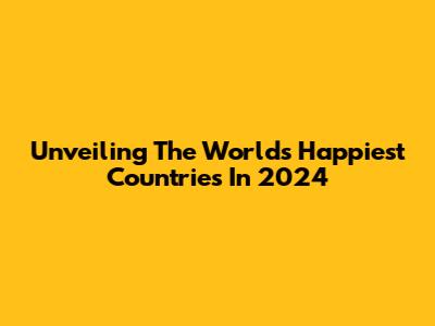 Unveiling The World's Happiest Countries In 2024