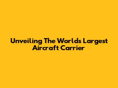 Unveiling The World's Largest Aircraft Carrier