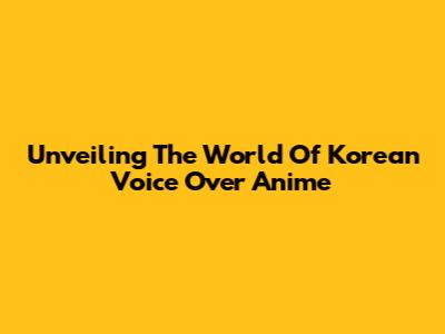 Unveiling The World Of Korean Voice Over Anime