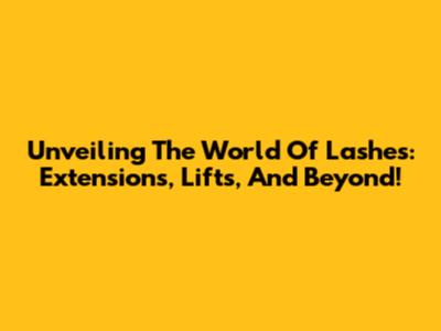 Unveiling The World Of Lashes: Extensions, Lifts, And Beyond!