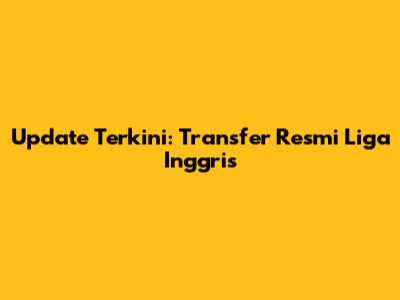 Update Terkini: Transfer Resmi Liga Inggris