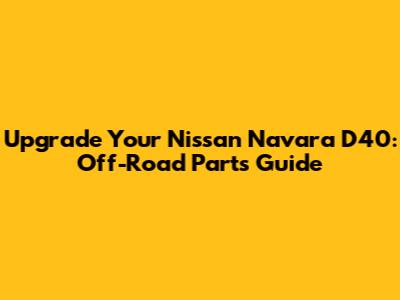 Upgrade Your Nissan Navara D40: Off-Road Parts Guide
